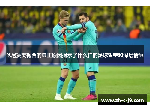 范尼赞美梅西的真正原因揭示了什么样的足球哲学和深层情感