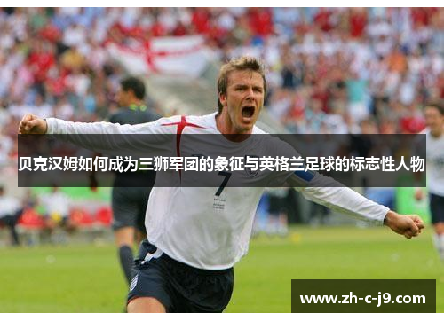 贝克汉姆如何成为三狮军团的象征与英格兰足球的标志性人物