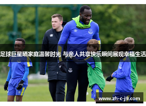 足球巨星晒家庭温馨时光 与亲人共享快乐瞬间展现幸福生活