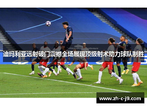 迪玛利亚远射破门震撼全场展现顶级射术助力球队制胜