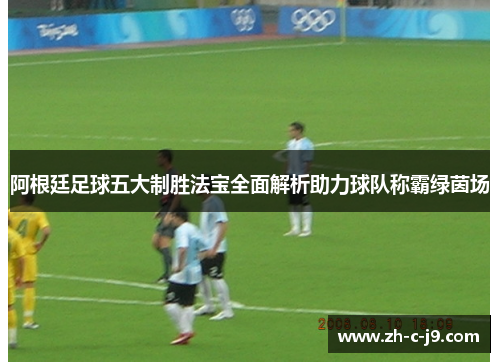 阿根廷足球五大制胜法宝全面解析助力球队称霸绿茵场