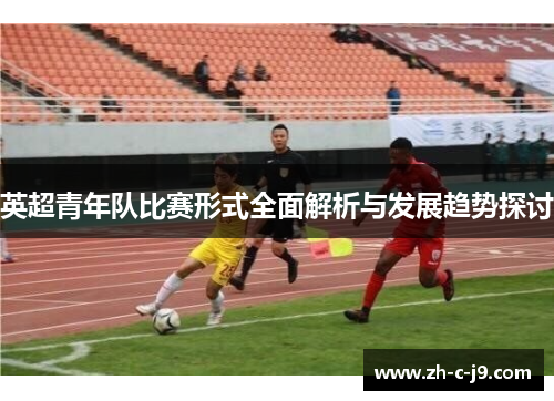 英超青年队比赛形式全面解析与发展趋势探讨