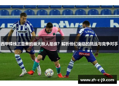 西甲锋线三重奏的最大敌人是谁？解析他们面临的挑战与竞争对手