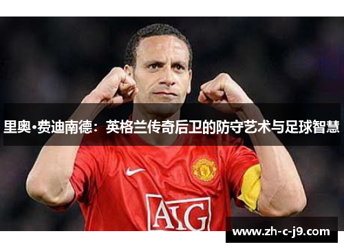 里奥·费迪南德:英格兰传奇后卫的防守艺术与足球智慧 里奥·费迪南德:英格兰传奇后卫的防守艺术与足球智慧