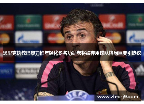 恩里克执教巴黎力推年轻化多名功勋老将被弃用球队格局巨变引热议