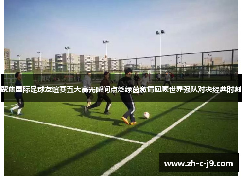 聚焦国际足球友谊赛五大高光瞬间点燃绿茵激情回顾世界强队对决经典时刻